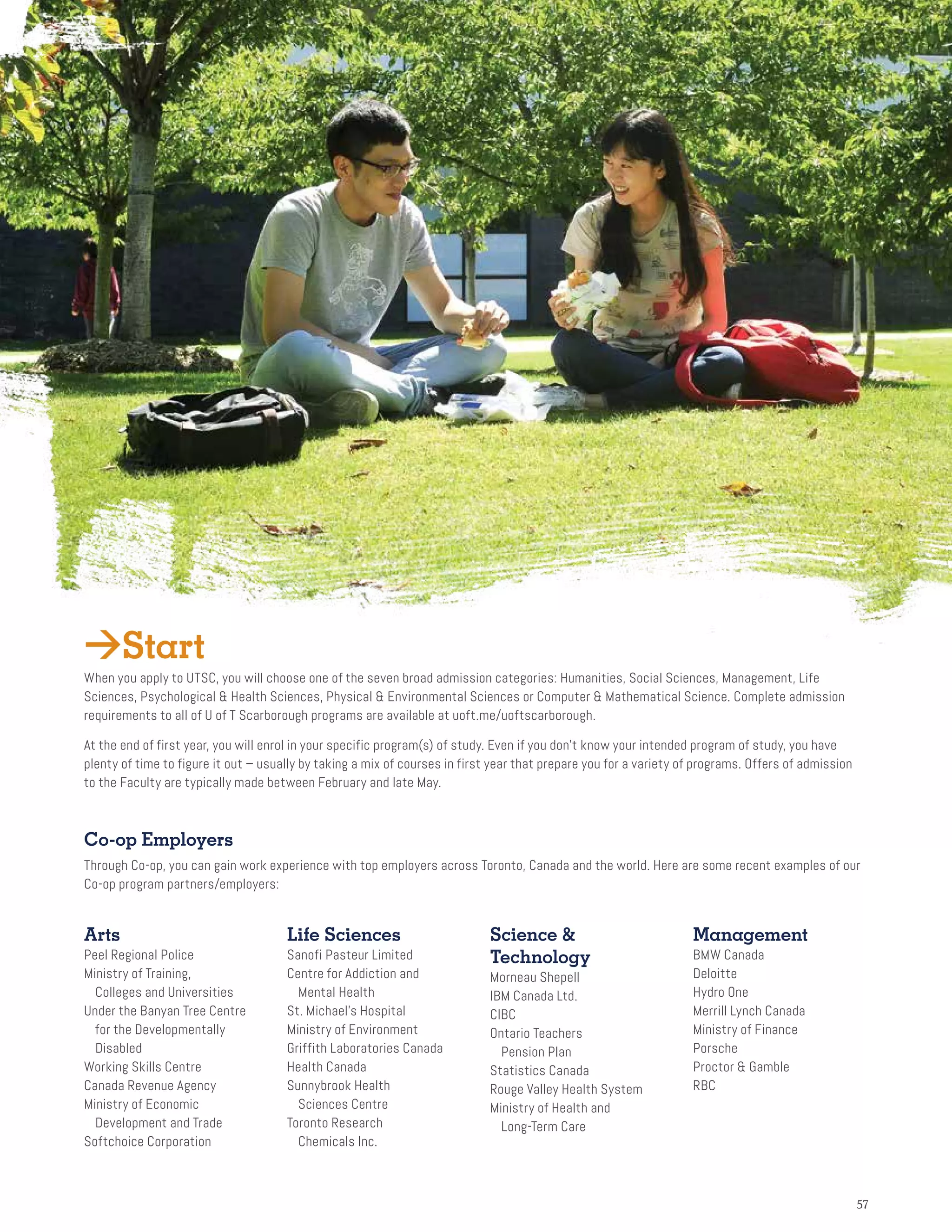 5757
Co-op Employers
Through Co-op, you can gain work experience with top employers across Toronto, Canada and the world. Here are some recent examples of our
Co-op program partners/employers:
Arts
Peel Regional Police
Ministry of Training,
Colleges and Universities
Under the Banyan Tree Centre
for the Developmentally
Disabled
Working Skills Centre
Canada Revenue Agency
Ministry of Economic
Development and Trade
Softchoice Corporation
Life Sciences
Sanofi Pasteur Limited
Centre for Addiction and
Mental Health
St. Michael’s Hospital
Ministry of Environment
Griffith Laboratories Canada
Health Canada
Sunnybrook Health
Sciences Centre
Toronto Research
Chemicals Inc.
Science 
Technology
Morneau Shepell
IBM Canada Ltd.
CIBC
Ontario Teachers
	Pension Plan
Statistics Canada
Rouge Valley Health System
Ministry of Health and
Long-Term Care
Management
BMW Canada
Deloitte
Hydro One
Merrill Lynch Canada
Ministry of Finance
Porsche
Proctor  Gamble
RBC
Start
When you apply to UTSC, you will choose one of the seven broad admission categories: Humanities, Social Sciences, Management, Life
Sciences, Psychological  Health Sciences, Physical  Environmental Sciences or Computer  Mathematical Science. Complete admission
requirements to all of U of T Scarborough programs are available at uoft.me/uoftscarborough.
At the end of first year, you will enrol in your specific program(s) of study. Even if you don’t know your intended program of study, you have
plenty of time to figure it out – usually by taking a mix of courses in first year that prepare you for a variety of programs. Offers of admission
to the Faculty are typically made between February and late May.
 