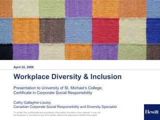 April 22, 2008


Workplace Diversity & Inclusion
Presentation to University of St. Michael’s College,
Certificate in Corporate Social Responsibility

Cathy Gallagher-Louisy,
Canadian Corporate Social Responsibility and Diversity Specialist
 