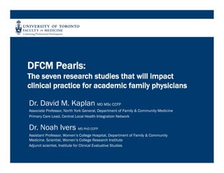 DFCM Pearls:
The seven research studies that will impact
clinical practice for academic family physicians
Dr. David M. Kaplan MD MSc CCFP
Associate Professor, North York General, Department of Family & Community Medicine
Primary Care Lead, Central Local Health Integration Network
Dr. Noah Ivers MD PhD CCFP
Assistant Professor, Women’s College Hospital, Department of Family & Community
Medicine. Scientist, Women’s College Research Institute
Adjunct scientist, Institute for Clinical Evaluative Studies
 