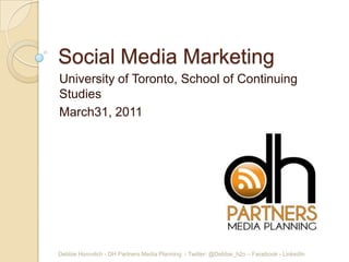 Social Media Marketing
University of Toronto, School of Continuing
Studies
March31, 2011




Debbie Horovitch - DH Partners Media Planning - Twitter: @Debbie_h2o – Facebook - LinkedIn
 