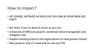 How to Impact?
• OF COURSE, MITIGATE AS MUCH AS YOU CAN IN YOUR OWN LIFE
FIRST!
• But then, if you’ve done as much as you can:
• A diversity of different projects combined (more manageable and
mitigates risk)
• Support existing projects and organizations to have greater impact
• New projects only if a need and no one else fills
 