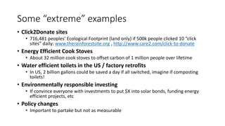Some “extreme” examples
• Click2Donate sites
• 716,481 peoples’ Ecological Footprint (land only) if 500k people clicked 10 “click
sites” daily: www.therainforestsite.org , http://www.care2.com/click-to-donate
• Energy Efficient Cook Stoves
• About 32 million cook stoves to offset carbon of 1 million people over lifetime
• Water efficient toilets in the US / factory retrofits
• In US, 2 billion gallons could be saved a day if all switched, imagine if composting
toilets!
• Environmentally responsible investing
• If convince everyone with investments to put $X into solar bonds, funding energy
efficient projects, etc
• Policy changes
• Important to partake but not as measurable
 