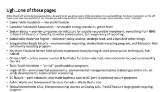 Ugh…one of these pages
While I hate self-promoty bio powerpoints, I do want to let you know some of the cool places I’ve worked/things I’ve been involved in on the off
chance you have any questions/I can connect you with anyone there. Some of these were co-ops, some volunteer, some “real jobs”
• Career Skills Incubator – non-profit founder
• Canadian Standards Association – renewable energy standards, green team
• Sustainalytics – analyze companies on indicators for socially responsible investment, everything from GHG
to board of directors’ diversity, to water consumption, to transparency of reporting
• Sustainable Waterloo Region – volunteer policy analyst, strategic lead, and a bunch of other things
• Bougainvillea Beach Resorts – environmental reporting, started hotel recycling program, and Barbados’ first
community recycling program
• Northern Thailand farmer field schools to preserve local planting & seed preservation techniques, fish
habitat
• Online UWC – online course mentor & facilitator for action-oriented, internationally focused sustainability
courses
• Trails Youth Initiatives – “at risk” youth outdoor programs
• Imperial Oil – environmental assessments, environmental management plans (natural gas and in-situ oil
sands development), some carbon accounting
• BC Nature – park naturalist, also made business case to BC govt to continue nature programs
• Public Works and Government Services Canada – Waste Reduction
• Ethical Investments Club, Entrepreneurship courses at County Jails, Trash2Treasure large goods recycling
program
 
