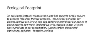Ecological Footprint
An ecological footprint measures the land and sea area people require
to produce resources that we consume. This includes our food, our
clothes, fuel we use for our cars and building materials for our homes. It
also measures how much land and water is required to deal with the
waste products of our consumption, such as carbon dioxide and
agricultural pollution. - footprint.wwf.org
 