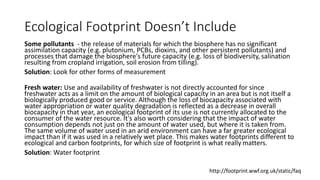 Ecological Footprint Doesn’t Include
Some pollutants - the release of materials for which the biosphere has no significant
assimilation capacity (e.g. plutonium, PCBs, dioxins, and other persistent pollutants) and
processes that damage the biosphere's future capacity (e.g. loss of biodiversity, salination
resulting from cropland irrigation, soil erosion from tilling).
Solution: Look for other forms of measurement
Fresh water: Use and availability of freshwater is not directly accounted for since
freshwater acts as a limit on the amount of biological capacity in an area but is not itself a
biologically produced good or service. Although the loss of biocapacity associated with
water appropriation or water quality degradation is reflected as a decrease in overall
biocapacity in that year, an ecological footprint of its use is not currently allocated to the
consumer of the water resource. It's also worth considering that the impact of water
consumption depends not just on the amount of water used, but where it is taken from.
The same volume of water used in an arid environment can have a far greater ecological
impact than if it was used in a relatively wet place. This makes water footprints different to
ecological and carbon footprints, for which size of footprint is what really matters.
Solution: Water footprint
http://footprint.wwf.org.uk/static/faq
 