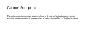 Carbon Footprint
The total amount of greenhouse gases produced to directly and indirectly support human
activities, usually expressed in equivalent tons of carbon dioxide (CO2). – Timeforchange.org
 