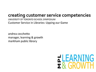 creating customer service competencies
UNIVERSITY OF TORONTO ISCHOOL SYMPOSIUM
Customer Service in Libraries: Upping our Game
andrea cecchetto
manager, learning & growth
markham public library
 