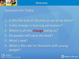 WelcomeQuestions for Today:Is this the end of Libraries as we know them?Is this change in learning permanent?Where is all this change taking us?Do people still value the book?  What’s next?What is the role for librarians with young people?