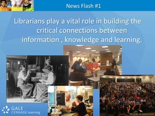 News Flash #1Librarians play a vital role in building the critical connections between information , knowledge and learning.