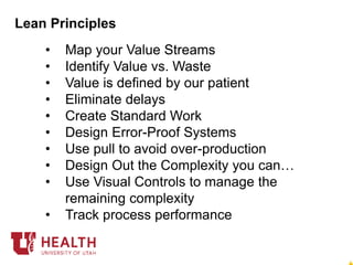 • Map your Value Streams
• Identify Value vs. Waste
• Value is defined by our patient
• Eliminate delays
• Create Standard Work
• Design Error-Proof Systems
• Use pull to avoid over-production
• Design Out the Complexity you can…
• Use Visual Controls to manage the
remaining complexity
• Track process performance
Lean Principles
 