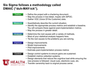Six Sigma follows a methodology called
DMAIC (“duh-MAY-ick”).
Define • Define the project with a chartering document.
• Map the process in low-detail, maybe with SIPOC.
• Gather VOC (Voice Of the Customer) data.
Measure • Quantitatively describe the current situation.
• Identify the appropriate process metrics and establish a baseline.
You will compare these against post-implementation metrics.
• Map the process in greater detail.
Analyze • Determine the root causes with a variety of methods.
• Most of your statistical analysis happens here.
• Tie the root causes to the problems you are solving.
Improve • Design improvements
• Model improvements
• Pilot improvements
• Estimate post-implementation process metrics
Control • Design control systems to ensure gains are sustained.
• Establish metrics collection systems.
• Design elements that reduce the cognitive load while ensuring the
new process is followed: visual cues, electronic cues, etc.
• Transfer ownership back to original process owner.
 