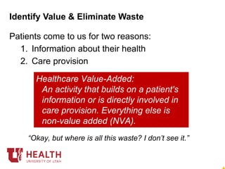 Patients come to us for two reasons:
1. Information about their health
2. Care provision
Identify Value & Eliminate Waste
Manufacturing Value-Added:
An activity which changes the form,
fit, or function of the product.
Everything else is non-value added
(NVA).
Healthcare Value-Added:
An activity that builds on a patient's
information or is directly involved in
care provision. Everything else is
non-value added (NVA).
“Okay, but where is all this waste? I don’t see it.”
 