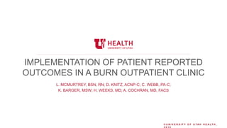 © U N I V E R S I T Y O F U T A H H E A L T H ,
IMPLEMENTATION OF PATIENT REPORTED
OUTCOMES IN A BURN OUTPATIENT CLINIC
L. MCMURTREY, BSN, RN; D. KNITZ, ACNP-C; C. WEBB, PA-C;
K. BARGER, MSW; H. WEEKS, MD; A. COCHRAN, MD, FACS
 