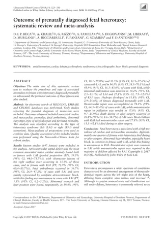 Ultrasound Obstet Gynecol 2018; 51: 323–330
Published online in Wiley Online Library (wileyonlinelibrary.com). DOI: 10.1002/uog.17546
Outcome of prenatally diagnosed fetal heterotaxy:
systematic review and meta-analysis
D. I. P. BUCA1
, A. KHALIL2
, G. RIZZO3
, A. FAMILIARI4
, S. DI GIOVANNI1
, M. LIBERATI1
,
D. MURGANO1
, A. RICCIARDULLI1
, F. FANFANI1
, G. SCAMBIA4
and F. D’ANTONIO5,6
1Department of Obstetrics and Gynaecology, SS. Annunziata Hospital, G. D’Annunzio University of Chieti-Pescara, Chieti, Italy;
2St George’s, University of London & St George’s University Hospitals NHS Foundation Trust Molecular and Clinical Sciences Research
Institute, London, UK; 3Department of Obstetrics and Gynaecology, Universit`a di Roma Tor Vergata, Rome, Italy; 4Department of
Obstetrics and Gynaecology, Catholic University of the Sacred Heart, Rome, Italy; 5Department of Clinical Medicine, Faculty of Health
Sciences, UiT - The Arctic University of Norway, Tromsø, Norway; 6Department of Obstetrics and Gynaecology, University Hospital of
Northern Norway, Tromsø, Norway
KEYWORDS: atrial isomerism; cardiac defects; cardiosplenic syndromes; echocardiography; heart block; prenatal diagnosis
ABSTRACT
Objectives The main aim of this systematic review
was to evaluate the prevalence and type of associated
anomalies in fetuses with heterotaxy diagnosed prenatally
on ultrasound; the perinatal outcome of these fetuses was
also studied.
Methods An electronic search of MEDLINE, EMBASE
and CINAHL databases was performed. Only studies
reporting the prenatal diagnosis of isomerism were
included. Outcomes observed included associated cardiac
and extracardiac anomalies, fetal arrhythmia, abnormal
karyotype, type of surgical repair and perinatal mortality.
The analysis was stratiﬁed according to the type of
heterotaxy syndrome (left (LAI) or right (RAI) atrial
isomerism). Meta-analyses of proportions were used to
combine data. Quality assessment of the included studies
was performed using the Newcastle–Ottawa Scale for
cohort studies.
Results Sixteen studies (647 fetuses) were included in
the analysis. Atrioventricular septal defect was the most
common associated major cardiac anomaly found both
in fetuses with LAI (pooled proportion (PP), 59.3%
(95% CI, 44.0–73.7%)), with obstructive lesions of
the right outﬂow tract occurring in 35.5% of these
cases, and in fetuses with RAI (PP, 72.9% (95% CI,
60.4–83.7%)). Fetal arrhythmias occurred in 36.7%
(95% CI, 26.9–47.2%) of cases with LAI and were
mainly represented by complete atrioventricular block,
while this ﬁnding was uncommon in cases with RAI (PP,
1.3% (95% CI, 0.2–3.2%)). Abnormal stomach and
liver position were found, respectively, in 59.4% (95%
Correspondence to: Dr F. D’Antonio, Department of Obstetrics and Gynecology, University Hospital of Northern Norway, Department of
Clinical Medicine, Faculty of Health Sciences, UiT - The Arctic University of Norway, Hansine Hansens veg 18, 9019 Tromsø, Norway
(e-mail: francesco.dantonio@uit.no)
Accepted: 2 June 2017
CI, 38.1–79.0%) and 32.5% (95% CI, 11.9–57.6%) of
cases with LAI, and in 54.5% (95% CI, 38.5–70.1%) and
45.9% (95% CI, 11.3–83.0%) of cases with RAI, while
intestinal malrotation was detected in 14.2% (95% CI,
2.5–33.1%) of LAI and 27.1% (95% CI, 7.9–52.0%)
of RAI cases. Hydrops developed in 11.8% (95% CI,
2.9–25.6%) of fetuses diagnosed prenatally with LAI.
Biventricular repair was accomplished in 78.2% (95%
CI, 64.3–89.4%) of cases with LAI, while univentricular
repair or palliation was needed in 17.0% (95% CI,
9.7–25.9%); death during or after surgery occurred in
26.8% (95% CI, 4.6–58.7%) of LAI cases. Most children
with RAI had univentricular repair and 27.8% (95% CI,
15.5–42.1%) died during or after surgery.
Conclusions Fetal heterotaxy is associated with a high pre-
valence of cardiac and extracardiac anomalies. Approxi-
mately one quarter of fetuses with heterotaxy died during
or after surgery. Abnormal heart rhythm, especially heart
block, is common in fetuses with LAI, while this ﬁnding
is uncommon in RAI. Biventricular repair was common
in LAI while univentricular repair was required in the
majority of children affected by RAI. Copyright © 2017
ISUOG. Published by John Wiley & Sons Ltd.
INTRODUCTION
Heterotaxy encompasses a wide spectrum of conditions
characterized by an abnormal arrangement of thoracoab-
dominal organs across the left–right axis of the heart,
differing from complete situs solitus and inversus1–4
.
Although its precise nomenclature and classiﬁcation are
still under debate, heterotaxy is commonly referred to as
Copyright © 2017 ISUOG. Published by John Wiley & Sons Ltd. SYSTEMATIC REVIEW
 