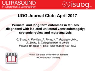 Perinatal and long-term outcomes in fetuses
diagnosed with isolated unilateral ventriculomegaly:
systemic review and meta-analysis
C. Scala, A. Familiari, A. Pinas, A.T. Papageorghiou,
A. Bhide, B. Thilaganathan, A. Khalil
Volume 49, Issue 4, Date: April (pages 450–459)
UOG Journal Club: April 2017
Journal club slides prepared by Dr Yael Raz
(UOG Editor for Trainees)
 