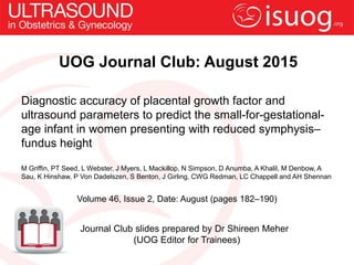 UOG Journal Club: August 2015
Diagnostic accuracy of placental growth factor and
ultrasound parameters to predict the small-for-gestational-
age infant in women presenting with reduced symphysis–
fundus height
M Griffin, PT Seed, L Webster, J Myers, L Mackillop, N Simpson, D Anumba, A Khalil, M Denbow, A
Sau, K Hinshaw, P Von Dadelszen, S Benton, J Girling, CWG Redman, LC Chappell and AH Shennan
Volume 46, Issue 2, Date: August (pages 182–190)
Journal Club slides prepared by Dr Shireen Meher
(UOG Editor for Trainees)
 