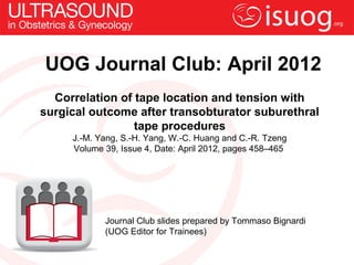 UOG Journal Club: April 2012
  Correlation of tape location and tension with
surgical outcome after transobturator suburethral
                 tape procedures
     J.-M. Yang, S.-H. Yang, W.-C. Huang and C.-R. Tzeng
     Volume 39, Issue 4, Date: April 2012, pages 458–465




            Journal Club slides prepared by Tommaso Bignardi
            (UOG Editor for Trainees)
 
