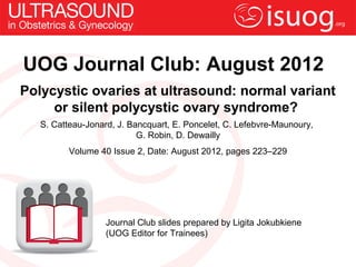 UOG Journal Club: August 2012
Polycystic ovaries at ultrasound: normal variant
     or silent polycystic ovary syndrome?
   S. Catteau-Jonard, J. Bancquart, E. Poncelet, C. Lefebvre-Maunoury,
                           G. Robin, D. Dewailly
          Volume 40 Issue 2, Date: August 2012, pages 223–229




                   Journal Club slides prepared by Ligita Jokubkiene
                   (UOG Editor for Trainees)
 