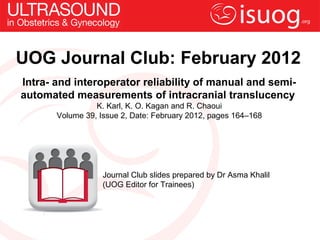 UOG Journal Club: February 2012
Intra- and interoperator reliability of manual and semi-
automated measurements of intracranial translucency
                 K. Karl, K. O. Kagan and R. Chaoui
       Volume 39, Issue 2, Date: February 2012, pages 164–168




                   Journal Club slides prepared by Dr Asma Khalil
                   (UOG Editor for Trainees)
 