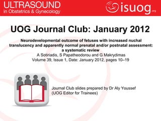 UOG Journal Club: January 2012
      Neurodevelopmental outcome of fetuses with increased nuchal
translucency and apparently normal prenatal and/or postnatal assessment:
                             a systematic review
              A Sotiriadis, S Papatheodorou and G Makrydimas
           Volume 39, Issue 1, Date: January 2012, pages 10–19




                     Journal Club slides prepared by Dr Aly Youssef
                     (UOG Editor for Trainees)
 