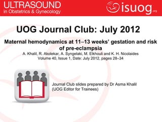 UOG Journal Club: July 2012
Maternal hemodynamics at 11–13 weeks’ gestation and risk
                  of pre-eclampsia
      A. Khalil, R. Akolekar, A. Syngelaki, M. Elkhouli and K. H. Nicolaides
                Volume 40, Issue 1, Date: July 2012, pages 28–34




                       Journal Club slides prepared by Dr Asma Khalil
                       (UOG Editor for Trainees)
 
