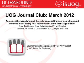 UOG Journal Club: March 2012
Agreement between two- and three-dimensional transperineal ultrasound
   methods in assessing fetal head descent in the first stage of labor
           E. A. Torkildsen, K. Å. Salvesen and T. M. Eggebø
         Volume 39, Issue 3, Date: March 2012, pages 310–315




                    Journal Club slides prepared by Dr Aly Youssef
                    (UOG Editor for Trainees)
 