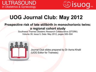 UOG Journal Club: May 2012
Prospective risk of late stillbirth in monochorionic twins:
                 a regional cohort study
         Southwest Thames Obstetric Research Collaborative (STORK)
             Volume 39, Issue 5, Date: May 2012, pages 500–504




                     Journal Club slides prepared by Dr Asma Khalil
                     (UOG Editor for Trainees)
 