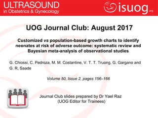 UOG Journal Club: August 2017
Customized vs population-based growth charts to identify
neonates at risk of adverse outcome: systematic review and
Bayesian meta-analysis of observational studies
G. Chiossi, C. Pedroza, M. M. Costantine, V. T. T. Truong, G. Gargano and
G. R. Saade
Volume 50, Issue 2, pages 156–166
Journal Club slides prepared by Dr Yael Raz
(UOG Editor for Trainees)
 