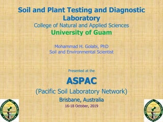Soil and Plant Testing and Diagnostic
Laboratory
College of Natural and Applied Sciences
University of Guam
Mohammad H. Golabi, PhD
Soil and Environmental Scientist
Presented at the
ASPAC
(Pacific Soil Laboratory Network)
Brisbane, Australia
16-18 October, 2019
 