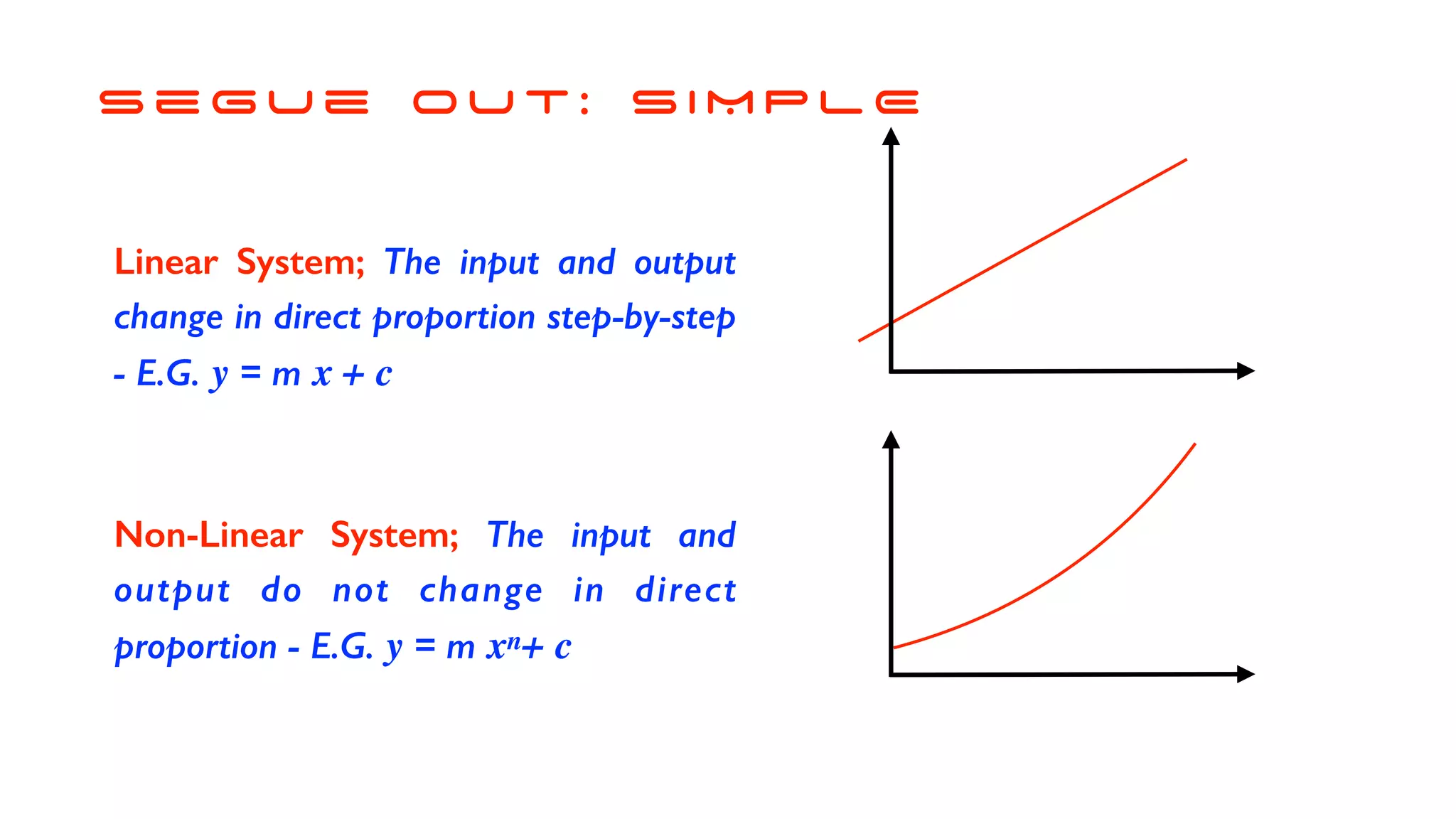 s e g u e o u t : S I M P L E
Linear System; The input and output
change in direct proportion step-by-step
- E.G. y = m x + c
Non-Linear System; The input and
output do not change in direct
proportion - E.G. y = m xn+ c
 