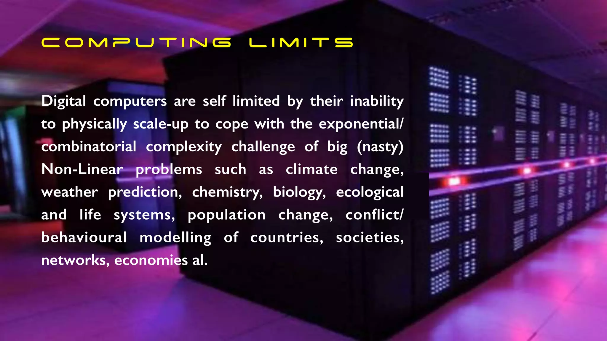 C o m p u t i n g l i m i t s
Digital computers are self limited by their inability
to physically scale-up to cope with the exponential/
combinatorial complexity challenge of big (nasty)
Non-Linear problems such as climate change,
weather prediction, chemistry, biology, ecological
and life systems, population change, conflict/
behavioural modelling of countries, societies,
networks, economies al.
 