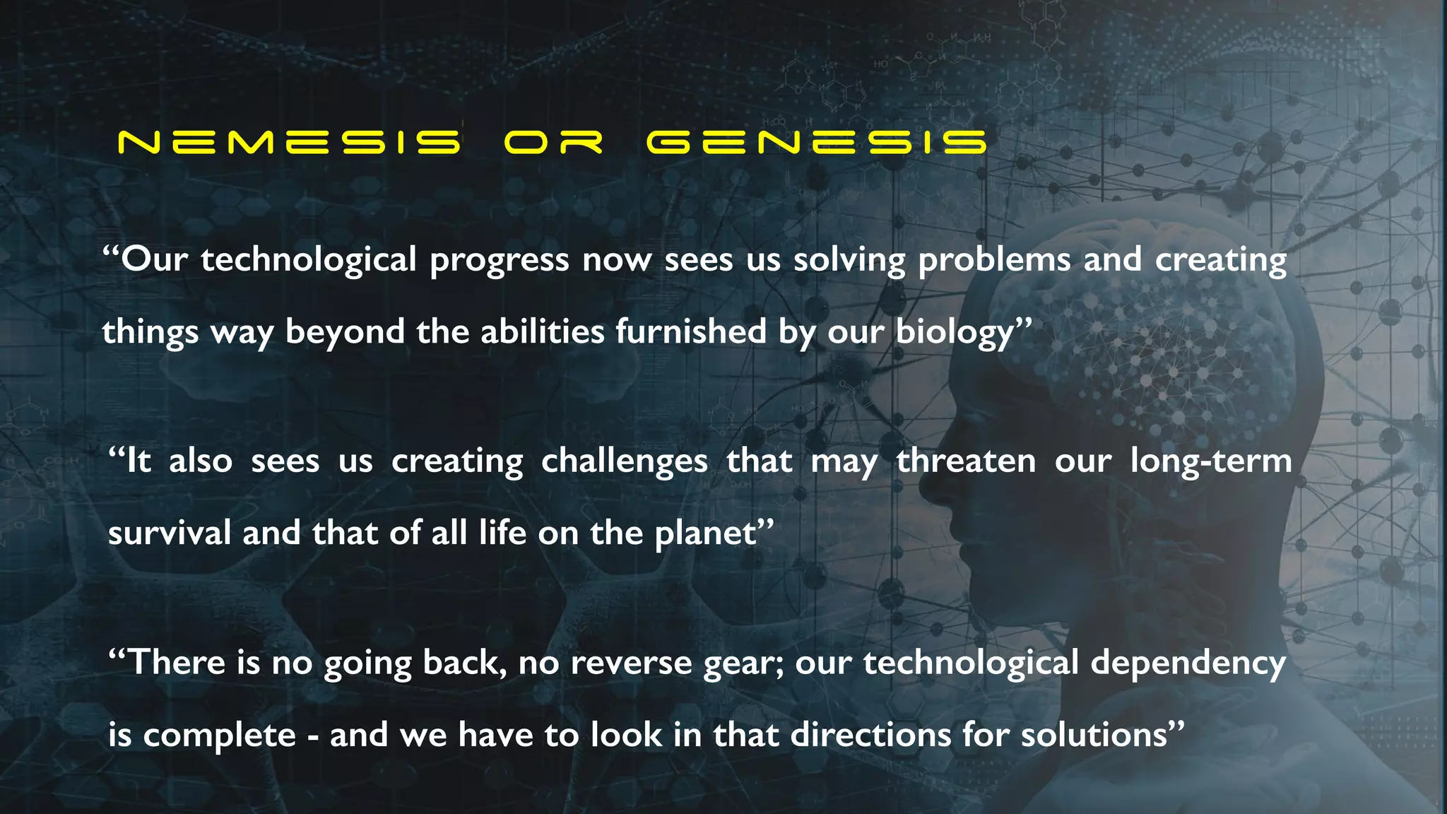 n e m e s i s o r g e n e s i s
“Our technological progress now sees us solving problems and creating
things way beyond the abilities furnished by our biology”
“It also sees us creating challenges that may threaten our long-term
survival and that of all life on the planet”
“There is no going back, no reverse gear; our technological dependency
is complete - and we have to look in that directions for solutions”
 