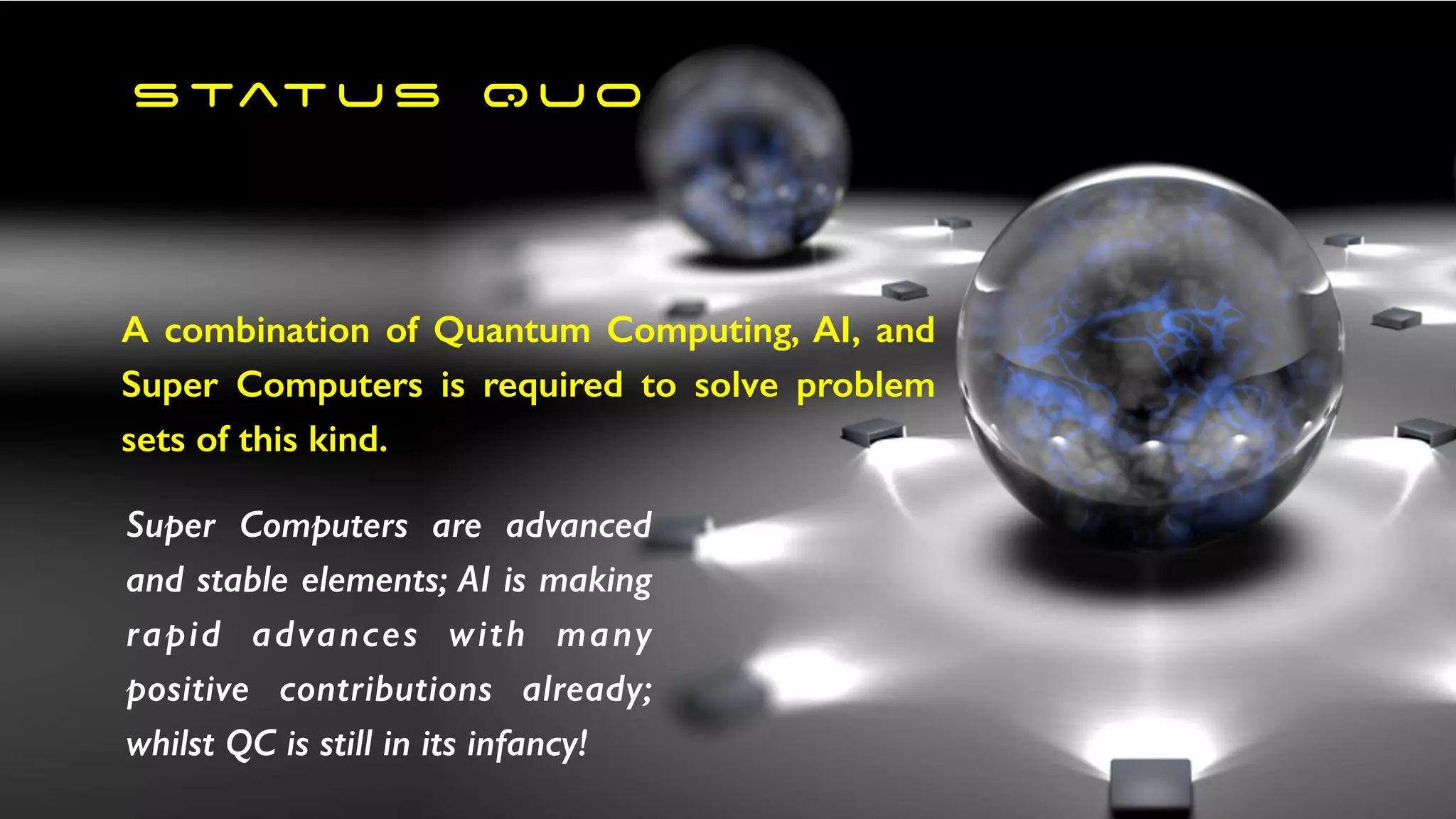 s tat u s Q U O
A combination of Quantum Computing, AI, and
Super Computers is required to solve problem
sets of this kind.
Super Computers are advanced
and stable elements; AI is making
rapid advances with many
positive contributions already;
whilst QC is still in its infancy!
 