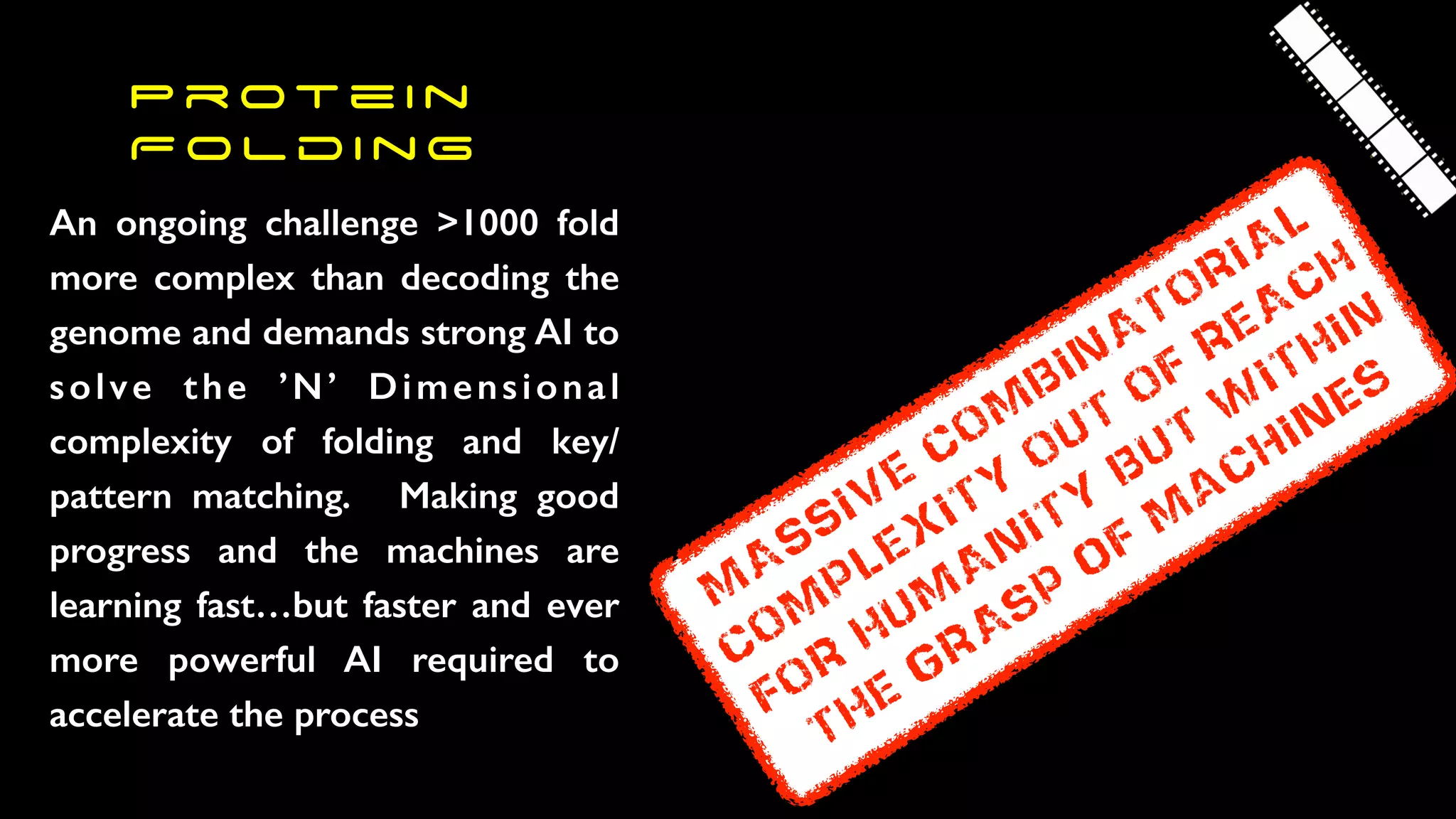 P r ot e i n
F o l d i n g
An ongoing challenge >1000 fold
more complex than decoding the
genome and demands strong AI to
solve the ’N’ Dimensional
complexity of folding and key/
pattern matching. Making good
progress and the machines are
learning fast…but faster and ever
more powerful AI required to
accelerate the process
M
ASSIVE
COM
BINATORIAL
COM
PLEXITY
OUT
OF
REACH
FOR
HUM
ANITY
BUT
W
ITHIN
THE
GRAsp
of
m
achines
 