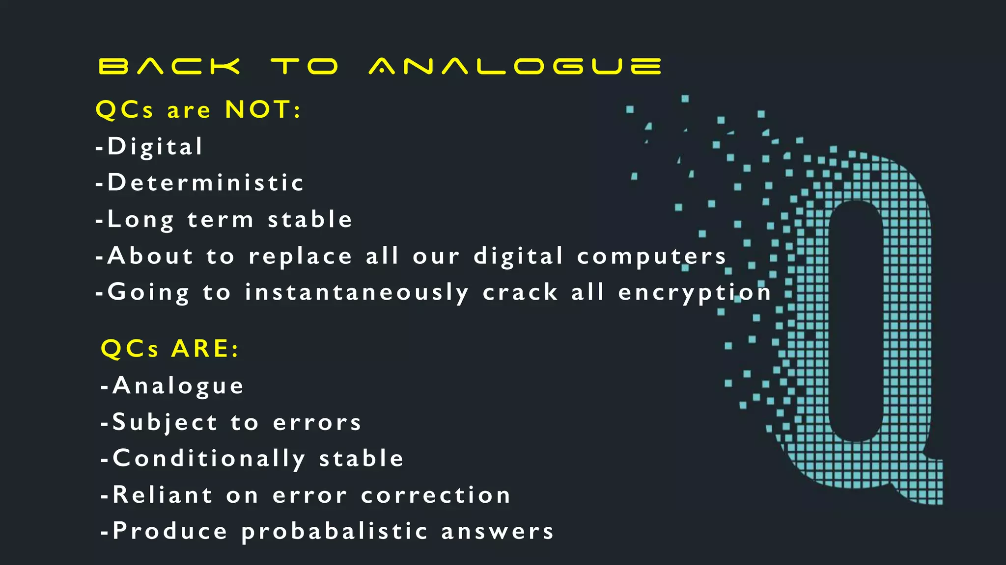 QCs are NOT:
-Digital
-Deterministic
-Long term stable
-About to replace all our digital computers
-Going to instantaneously crack all encryption
QCs ARE:
-Analogue
-Subject to errors
-Conditionally stable
-Reliant on error correction
-Produce probabalistic answers
B ac k to A n a lo g u e
 