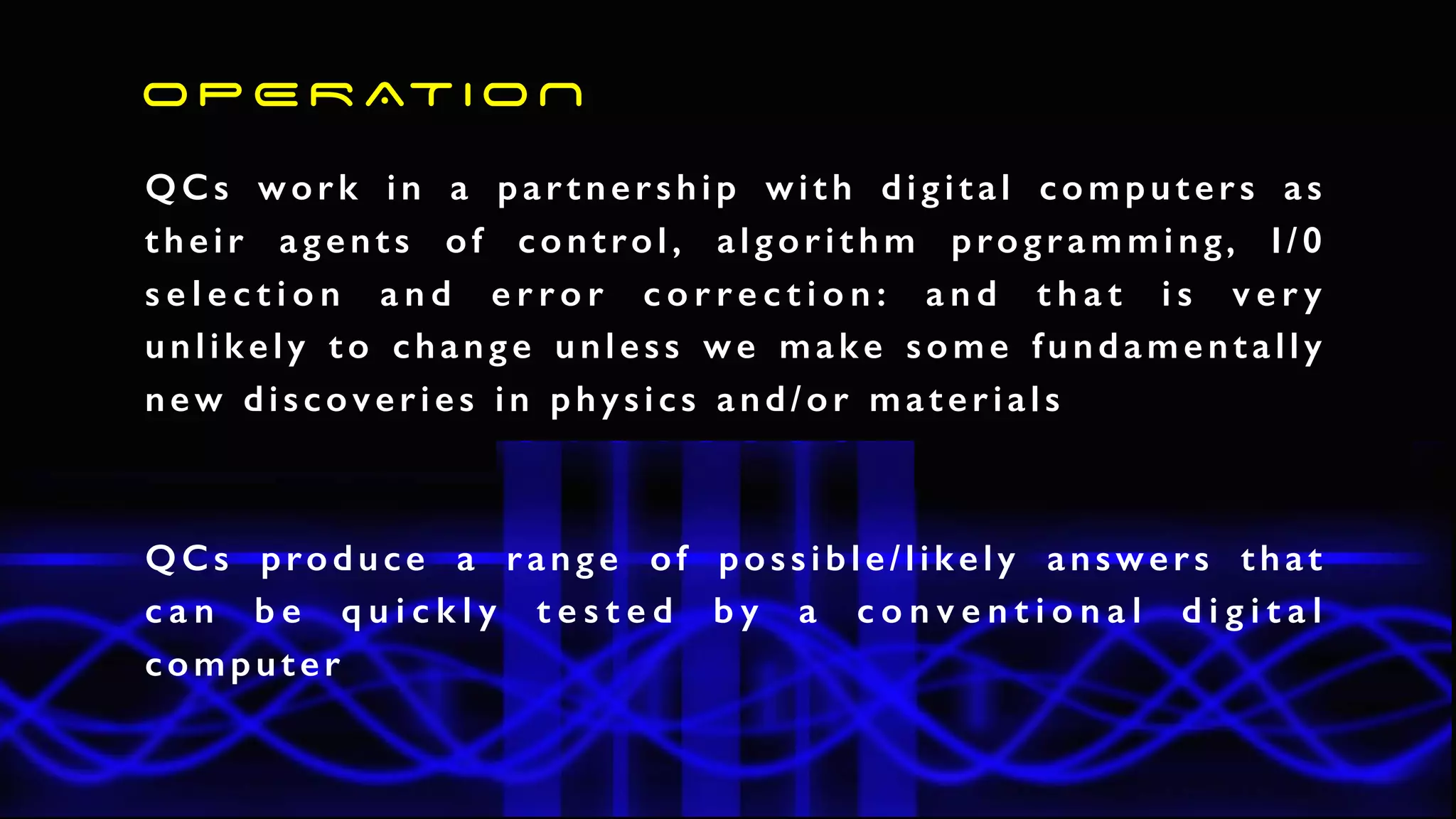 QCs work in a partnership with digital computers as
their agents of control, algorithm programming, I/0
s e l e c t i o n a n d e r r o r c o r r e c t i o n : a n d t h a t i s v e r y
unlikely to change unless we make some fundamentally
new discoveries in physics and/or materials
O P E R AT I O N
QCs produce a range of possible/likely answers that
c a n b e q u i c k l y t e s t e d b y a c o n v e n t i o n a l d i g i t a l
computer
 