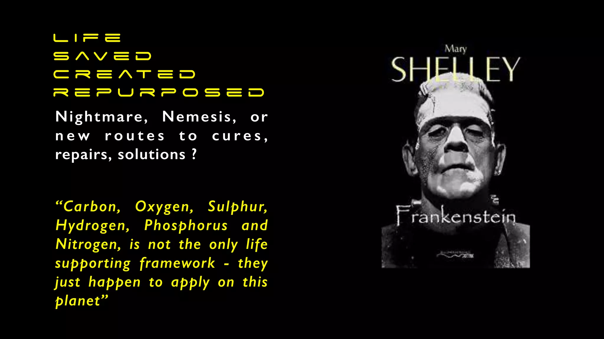 L i f e
s av e d
c r e at e d
r e p u r p o s e d
Nightmare, Nemesis, or
n e w r o u t e s t o c u r e s ,
repairs, solutions ?
“Carbon, Oxygen, Sulphur,
Hydrogen, Phosphorus and
Nitrogen, is not the only life
supporting framework - they
just happen to apply on this
planet”
 