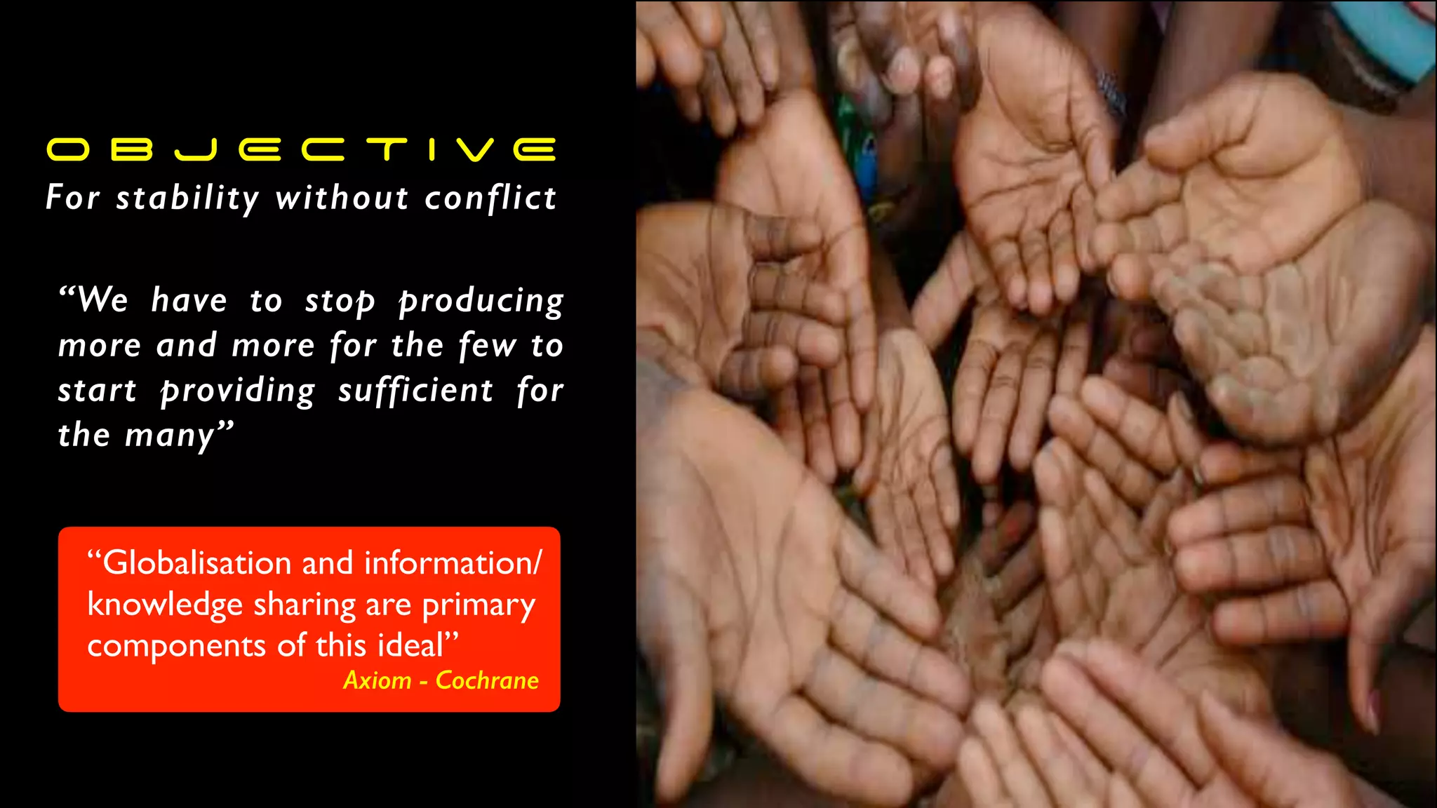 O B J E C T I V E
For stability without conflict
“We have to stop producing
more and more for the few to
start providing sufficient for
the many”
“Globalisation and information/
knowledge sharing are primary
components of this ideal”
Axiom - Cochrane
 