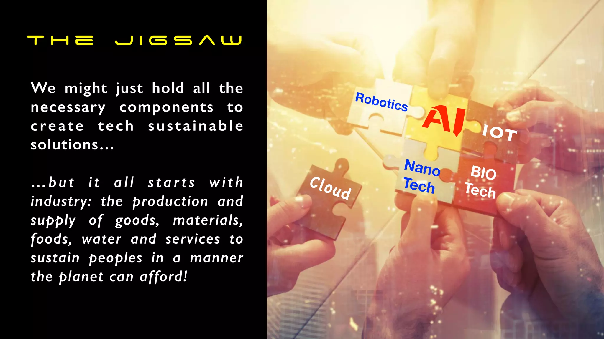 We might just hold all the
necessary components to
create tech sustainable
solutions…
…but it all starts with
industry: the production and
supply of goods, materials,
foods, water and services to
sustain peoples in a manner
the planet can afford!
Robotics
AI
Nano
Tech
BIO
Tech
IOT
Cloud
T h e J i g s a w
 