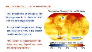 G lo b a l Wa r m i n g
The distribution of change is not
homogenous it is clustered with
hot and cold regions/spots
A very small temperature change
can result in a very a big impact
on the weather system
“The system is fundamentally non-
linear and way beyond our math
and computing abilities”
 
