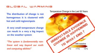G lo b a l Wa r m i n g
The distribution of change is not
homogenous it is clustered with
hot and cold regions/spots
A very small temperature change
can result in a very a big impact
on the weather system
“The system is fundamentally non-
linear and way beyond our math
and computing abilities”
irrefutable
evidence
change
is
happening
to
w
hat
end
?
 
