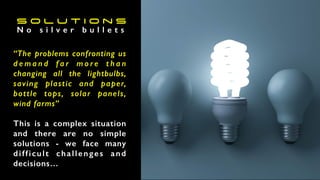 S o l u t i o n s
“The problems confronting us
d e m a n d f a r m o r e t h a n
changing all the lightbulbs,
saving plastic and paper,
bottle tops, solar panels,
wind farms”
This is a complex situation
and there are no simple
solutions - we face many
difficult challenges and
decisions…
N o s i l v e r b u l l e t s
 