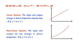 s e g u e o u t : S I M P L E
Linear System; The input and output
change in direct proportion step-by-step
- E.G. y = m x + c
Non-Linear System; The input and
output do not change in direct
proportion - E.G. y = m xn+ c
 