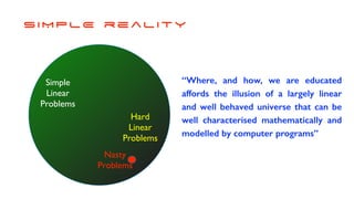 S I M P L E r e a l i t y
Simple
Linear
Problems
Hard
Linear
Problems
Nasty
Problems
“Where, and how, we are educated
affords the illusion of a largely linear
and well behaved universe that can be
well characterised mathematically and
modelled by computer programs”
 