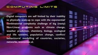 C o m p u t i n g l i m i t s
Digital computers are self limited by their inability
to physically scale-up to cope with the exponential/
combinatorial complexity challenge of big (nasty)
Non-Linear problems such as climate change,
weather prediction, chemistry, biology, ecological
and life systems, population change, conflict/
behavioural modelling of countries, societies,
networks, economies al.
 