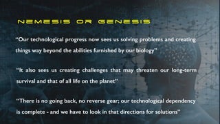 n e m e s i s o r g e n e s i s
“Our technological progress now sees us solving problems and creating
things way beyond the abilities furnished by our biology”
“It also sees us creating challenges that may threaten our long-term
survival and that of all life on the planet”
“There is no going back, no reverse gear; our technological dependency
is complete - and we have to look in that directions for solutions”
 