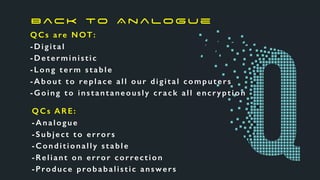 QCs are NOT:
-Digital
-Deterministic
-Long term stable
-About to replace all our digital computers
-Going to instantaneously crack all encryption
QCs ARE:
-Analogue
-Subject to errors
-Conditionally stable
-Reliant on error correction
-Produce probabalistic answers
B ac k to A n a lo g u e
 