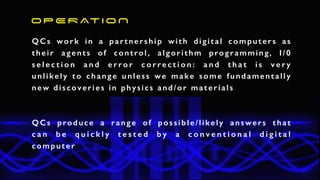 QCs work in a partnership with digital computers as
their agents of control, algorithm programming, I/0
s e l e c t i o n a n d e r r o r c o r r e c t i o n : a n d t h a t i s v e r y
unlikely to change unless we make some fundamentally
new discoveries in physics and/or materials
O P E R AT I O N
QCs produce a range of possible/likely answers that
c a n b e q u i c k l y t e s t e d b y a c o n v e n t i o n a l d i g i t a l
computer
 