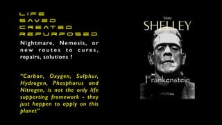 L i f e
s av e d
c r e at e d
r e p u r p o s e d
Nightmare, Nemesis, or
n e w r o u t e s t o c u r e s ,
repairs, solutions ?
“Carbon, Oxygen, Sulphur,
Hydrogen, Phosphorus and
Nitrogen, is not the only life
supporting framework - they
just happen to apply on this
planet”
 