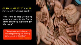 O B J E C T I V E
For stability without conflict
“We have to stop producing
more and more for the few to
start providing sufficient for
the many”
“Globalisation and information/
knowledge sharing are primary
components of this ideal”
Axiom - Cochrane
 